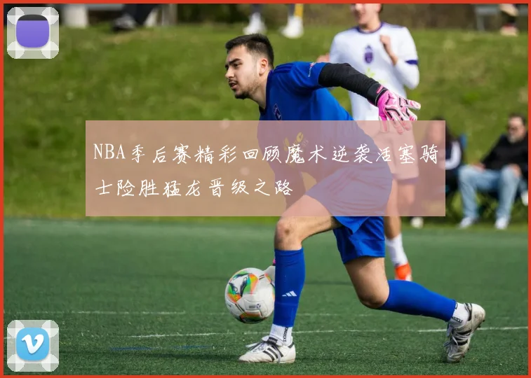 NBA季后赛精彩回顾魔术逆袭活塞骑士险胜猛龙晋级之路