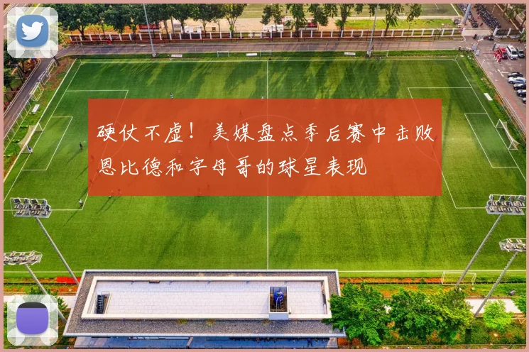 硬仗不虚！美媒盘点季后赛中击败恩比德和字母哥的球星表现