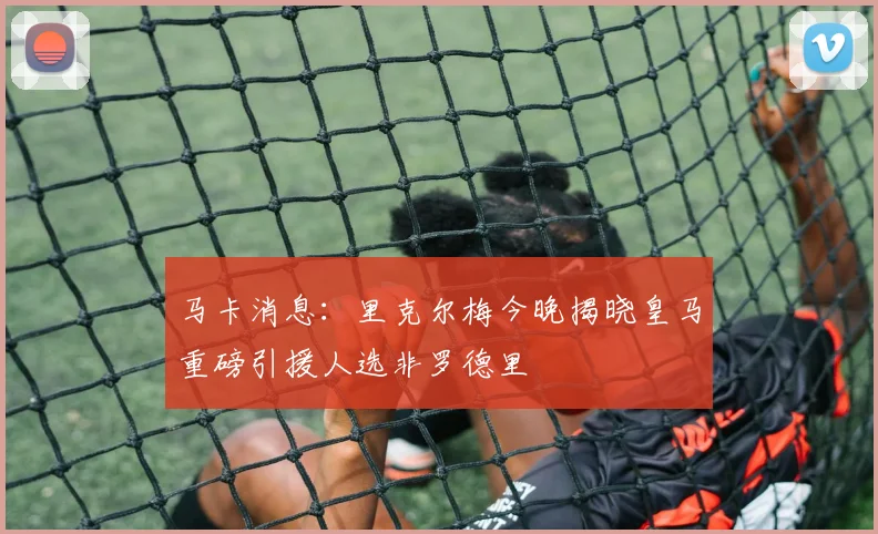马卡消息：里克尔梅今晚揭晓皇马重磅引援人选非罗德里