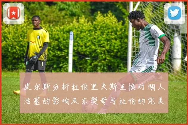 皮尔斯分析杜伦里夫斯互换对湖人活塞的影响及东契奇与杜伦的完美搭配