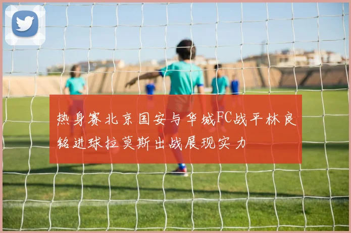 热身赛北京国安与华城FC战平林良铭进球拉莫斯出战展现实力