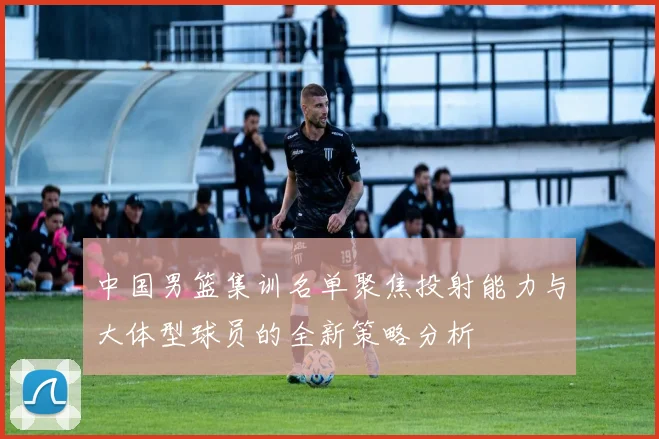 中国男篮集训名单聚焦投射能力与大体型球员的全新策略分析